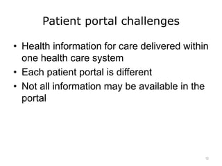 Patient portal challenges
• Health information for care delivered within
one health care system
• Each patient portal is different
• Not all information may be available in the
portal
12
 