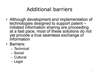 Additional barriers
• Although development and implementation of
technologies designed to support patent –
initiated information sharing are proceeding
at a fast pace, most of these solutions do not
yet provide a true seamless exchange of
information
• Barriers:
– Technical
– Social
– Cultural
– Legal
13
 