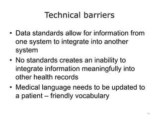Technical barriers
• Data standards allow for information from
one system to integrate into another
system
• No standards creates an inability to
integrate information meaningfully into
other health records
• Medical language needs to be updated to
a patient – friendly vocabulary
14
 