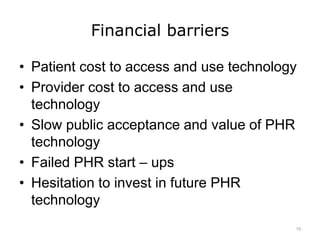 Financial barriers
• Patient cost to access and use technology
• Provider cost to access and use
technology
• Slow public acceptance and value of PHR
technology
• Failed PHR start – ups
• Hesitation to invest in future PHR
technology
15
 