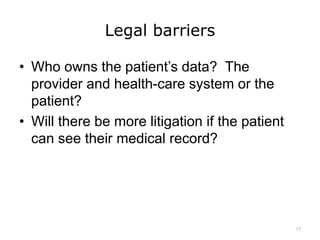 Legal barriers
• Who owns the patient’s data? The
provider and health-care system or the
patient?
• Will there be more litigation if the patient
can see their medical record?
17
 