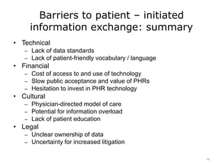 Barriers to patient – initiated
information exchange: summary
• Technical
– Lack of data standards
– Lack of patient-friendly vocabulary / language
• Financial
– Cost of access to and use of technology
– Slow public acceptance and value of PHRs
– Hesitation to invest in PHR technology
• Cultural
– Physician-directed model of care
– Potential for information overload
– Lack of patient education
• Legal
– Unclear ownership of data
– Uncertainty for increased litigation
18
 