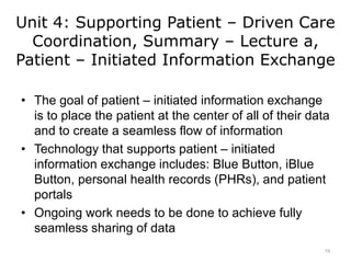 Unit 4: Supporting Patient – Driven Care
Coordination, Summary – Lecture a,
Patient – Initiated Information Exchange
• The goal of patient – initiated information exchange
is to place the patient at the center of all of their data
and to create a seamless flow of information
• Technology that supports patient – initiated
information exchange includes: Blue Button, iBlue
Button, personal health records (PHRs), and patient
portals
• Ongoing work needs to be done to achieve fully
seamless sharing of data
19
 