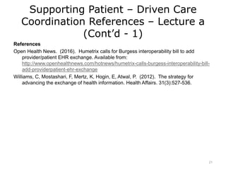 Supporting Patient – Driven Care
Coordination References – Lecture a
(Cont’d - 1)
References
Open Health News. (2016). Humetrix calls for Burgess interoperability bill to add
provider/patient EHR exchange. Available from:
http://www.openhealthnews.com/hotnews/humetrix-calls-burgess-interoperability-bill-
add-providerpatient-ehr-exchange
Williams, C, Mostashari, F, Mertz, K, Hogin, E, Atwal, P. (2012). The strategy for
advancing the exchange of health information. Health Affairs. 31(3):527-536.
21
 