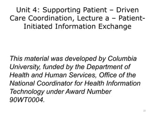 Unit 4: Supporting Patient – Driven
Care Coordination, Lecture a – Patient-
Initiated Information Exchange
This material was developed by Columbia
University, funded by the Department of
Health and Human Services, Office of the
National Coordinator for Health Information
Technology under Award Number
90WT0004.
22
 
