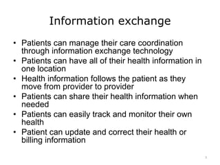 Information exchange
• Patients can manage their care coordination
through information exchange technology
• Patients can have all of their health information in
one location
• Health information follows the patient as they
move from provider to provider
• Patients can share their health information when
needed
• Patients can easily track and monitor their own
health
• Patient can update and correct their health or
billing information
3
 