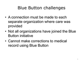 Blue Button challenges
• A connection must be made to each
separate organization where care was
provided
• Not all organizations have joined the Blue
Button initiative
• Cannot make corrections to medical
record using Blue Button
6
 