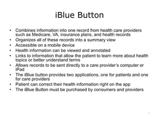iBlue Button
• Combines information into one record from health care providers
such as Medicare, VA, insurance plans, and health records
• Organizes all of these records into a summary view
• Accessible on a mobile device
• Health information can be viewed and annotated
• Links to information that allow the patient to learn more about health
topics or better understand terms
• Allows records to be sent directly to a care provider’s computer or
iPad
• The iBlue button provides two applications, one for patients and one
for care providers
• Patient can correct their health information right on the app
• The iBlue Button must be purchased by consumers and providers
7
 
