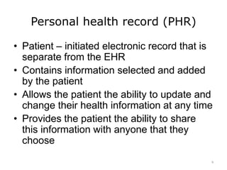 Personal health record (PHR)
• Patient – initiated electronic record that is
separate from the EHR
• Contains information selected and added
by the patient
• Allows the patient the ability to update and
change their health information at any time
• Provides the patient the ability to share
this information with anyone that they
choose
9
 