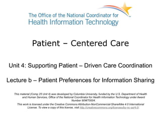 Patient – Centered Care
Unit 4: Supporting Patient – Driven Care Coordination
Lecture b – Patient Preferences for Information Sharing
This material (Comp 25 Unit 4) was developed by Columbia University, funded by the U.S. Department of Health
and Human Services, Office of the National Coordinator for Health Information Technology under Award
Number 90WT0004.
This work is licensed under the Creative Commons Attribution-NonCommercial-ShareAlike 4.0 International
License. To view a copy of this license, visit http://creativecommons.org/licenses/by-nc-sa/4.0/.
 