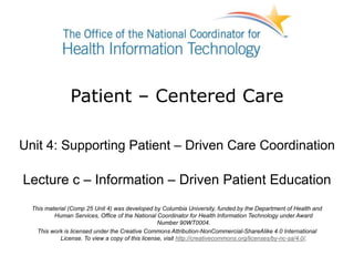 Patient – Centered Care
Unit 4: Supporting Patient – Driven Care Coordination
Lecture c – Information – Driven Patient Education
This material (Comp 25 Unit 4) was developed by Columbia University, funded by the Department of Health and
Human Services, Office of the National Coordinator for Health Information Technology under Award
Number 90WT0004.
This work is licensed under the Creative Commons Attribution-NonCommercial-ShareAlike 4.0 International
License. To view a copy of this license, visit http://creativecommons.org/licenses/by-nc-sa/4.0/.
 