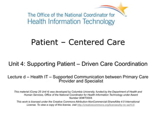 Patient – Centered Care
Unit 4: Supporting Patient – Driven Care Coordination
Lecture d – Health IT – Supported Communication between Primary Care
Provider and Specialist
This material (Comp 25 Unit 4) was developed by Columbia University, funded by the Department of Health and
Human Services, Office of the National Coordinator for Health Information Technology under Award
Number 90WT0004.
This work is licensed under the Creative Commons Attribution-NonCommercial-ShareAlike 4.0 International
License. To view a copy of this license, visit http://creativecommons.org/licenses/by-nc-sa/4.0/.
 
