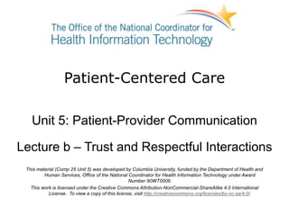 Patient-Centered Care
Unit 5: Patient-Provider Communication
Lecture b – Trust and Respectful Interactions
This material (Comp 25 Unit 5) was developed by Columbia University, funded by the Department of Health and
Human Services, Office of the National Coordinator for Health Information Technology under Award
Number 90WT0006.
This work is licensed under the Creative Commons Attribution-NonCommercial-ShareAlike 4.0 International
License. To view a copy of this license, visit http://creativecommons.org/licenses/by-nc-sa/4.0/.
 