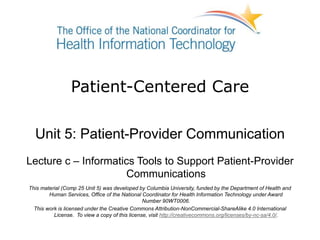 Patient-Centered Care
Unit 5: Patient-Provider Communication
Lecture c – Informatics Tools to Support Patient-Provider
Communications
This material (Comp 25 Unit 5) was developed by Columbia University, funded by the Department of Health and
Human Services, Office of the National Coordinator for Health Information Technology under Award
Number 90WT0006.
This work is licensed under the Creative Commons Attribution-NonCommercial-ShareAlike 4.0 International
License. To view a copy of this license, visit http://creativecommons.org/licenses/by-nc-sa/4.0/.
 