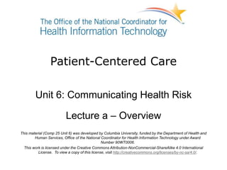 Patient-Centered Care
Unit 6: Communicating Health Risk
Lecture a – Overview
This material (Comp 25 Unit 6) was developed by Columbia University, funded by the Department of Health and
Human Services, Office of the National Coordinator for Health Information Technology under Award
Number 90WT0006.
This work is licensed under the Creative Commons Attribution-NonCommercial-ShareAlike 4.0 International
License. To view a copy of this license, visit http://creativecommons.org/licenses/by-nc-sa/4.0/.
 