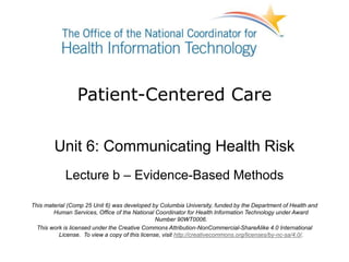 Patient-Centered Care
Unit 6: Communicating Health Risk
Lecture b – Evidence-Based Methods
This material (Comp 25 Unit 6) was developed by Columbia University, funded by the Department of Health and
Human Services, Office of the National Coordinator for Health Information Technology under Award
Number 90WT0006.
This work is licensed under the Creative Commons Attribution-NonCommercial-ShareAlike 4.0 International
License. To view a copy of this license, visit http://creativecommons.org/licenses/by-nc-sa/4.0/.
 