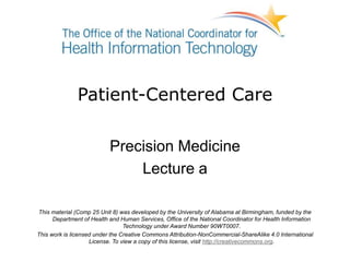 Patient-Centered Care
Precision Medicine
Lecture a
This material (Comp 25 Unit 8) was developed by the University of Alabama at Birmingham, funded by the
Department of Health and Human Services, Office of the National Coordinator for Health Information
Technology under Award Number 90WT0007.
This work is licensed under the Creative Commons Attribution-NonCommercial-ShareAlike 4.0 International
License. To view a copy of this license, visit http://creativecommons.org.
 