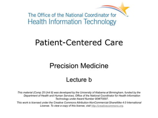Patient-Centered Care
Precision Medicine
Lecture b
This material (Comp 25 Unit 8) was developed by the University of Alabama at Birmingham, funded by the
Department of Health and Human Services, Office of the National Coordinator for Health Information
Technology under Award Number 90WT0007.
This work is licensed under the Creative Commons Attribution-NonCommercial-ShareAlike 4.0 International
License. To view a copy of this license, visit http://creativecommons.org.
 