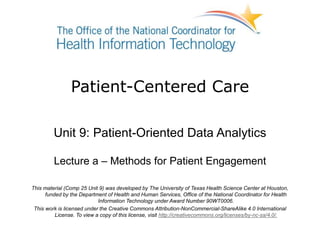 Patient-Centered Care
Unit 9: Patient-Oriented Data Analytics
Lecture a – Methods for Patient Engagement
This material (Comp 25 Unit 9) was developed by The University of Texas Health Science Center at Houston,
funded by the Department of Health and Human Services, Office of the National Coordinator for Health
Information Technology under Award Number 90WT0006.
This work is licensed under the Creative Commons Attribution-NonCommercial-ShareAlike 4.0 International
License. To view a copy of this license, visit http://creativecommons.org/licenses/by-nc-sa/4.0/.
 