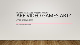 POTENTIAL ISSUES PRESENTATION
ARE VIDEO GAMES ART?
CC11 SPRING 2017
BY: MATTHEW HARRY
 