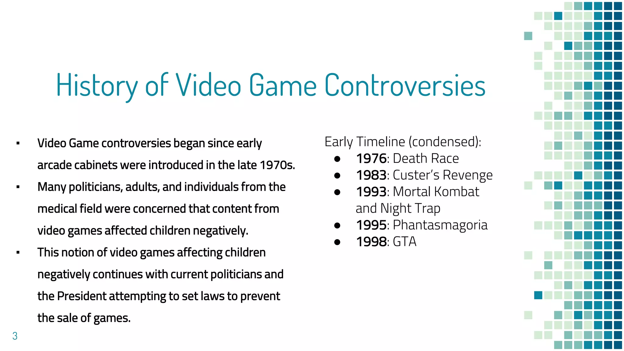 History of Video Game Controversies
▪ Video Game controversies began since early
arcade cabinets were introduced in the late 1970s.
▪ Many politicians, adults, and individuals from the
medical field were concerned that content from
video games affected children negatively.
▪ This notion of video games affecting children
negatively continues with current politicians and
the President attempting to set laws to prevent
the sale of games.
3
Early Timeline (condensed):
● 1976: Death Race
● 1983: Custer’s Revenge
● 1993: Mortal Kombat
and Night Trap
● 1995: Phantasmagoria
● 1998: GTA
 