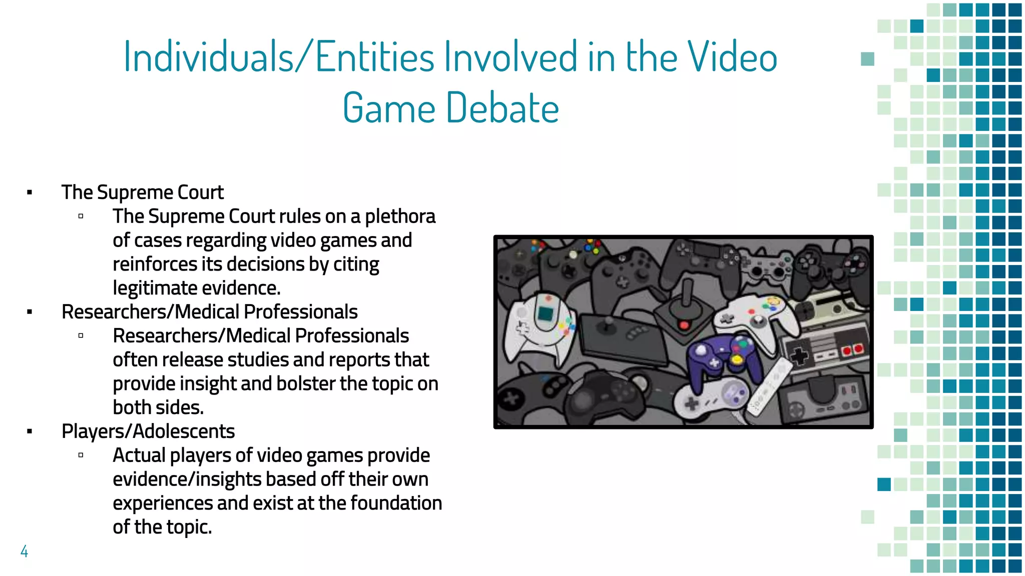 Individuals/Entities Involved in the Video
Game Debate
▪ The Supreme Court
▫ The Supreme Court rules on a plethora
of cases regarding video games and
reinforces its decisions by citing
legitimate evidence.
▪ Researchers/Medical Professionals
▫ Researchers/Medical Professionals
often release studies and reports that
provide insight and bolster the topic on
both sides.
▪ Players/Adolescents
▫ Actual players of video games provide
evidence/insights based off their own
experiences and exist at the foundation
of the topic.
4
 