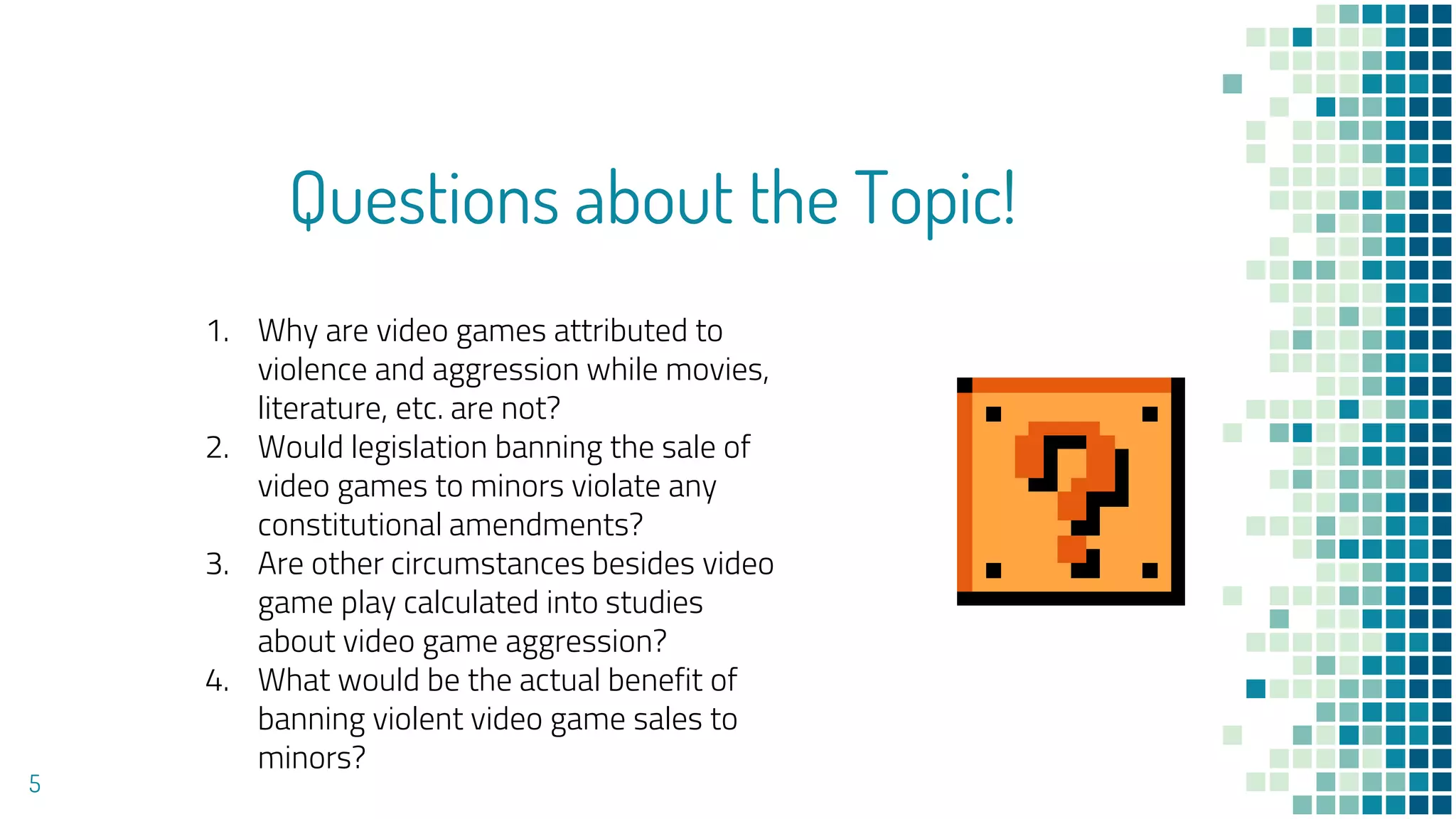 Questions about the Topic!
5
1. Why are video games attributed to
violence and aggression while movies,
literature, etc. are not?
2. Would legislation banning the sale of
video games to minors violate any
constitutional amendments?
3. Are other circumstances besides video
game play calculated into studies
about video game aggression?
4. What would be the actual benefit of
banning violent video game sales to
minors?
 