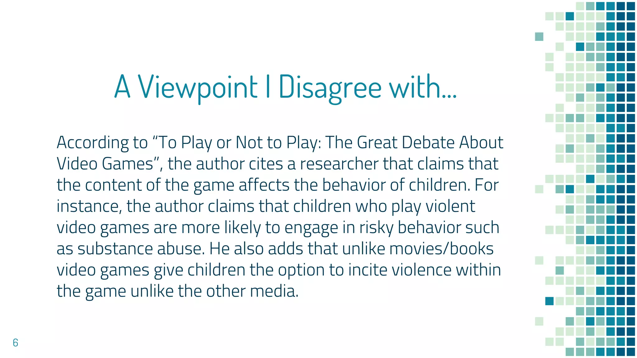 A Viewpoint I Disagree with...
According to “To Play or Not to Play: The Great Debate About
Video Games”, the author cites a researcher that claims that
the content of the game affects the behavior of children. For
instance, the author claims that children who play violent
video games are more likely to engage in risky behavior such
as substance abuse. He also adds that unlike movies/books
video games give children the option to incite violence within
the game unlike the other media.
6
 