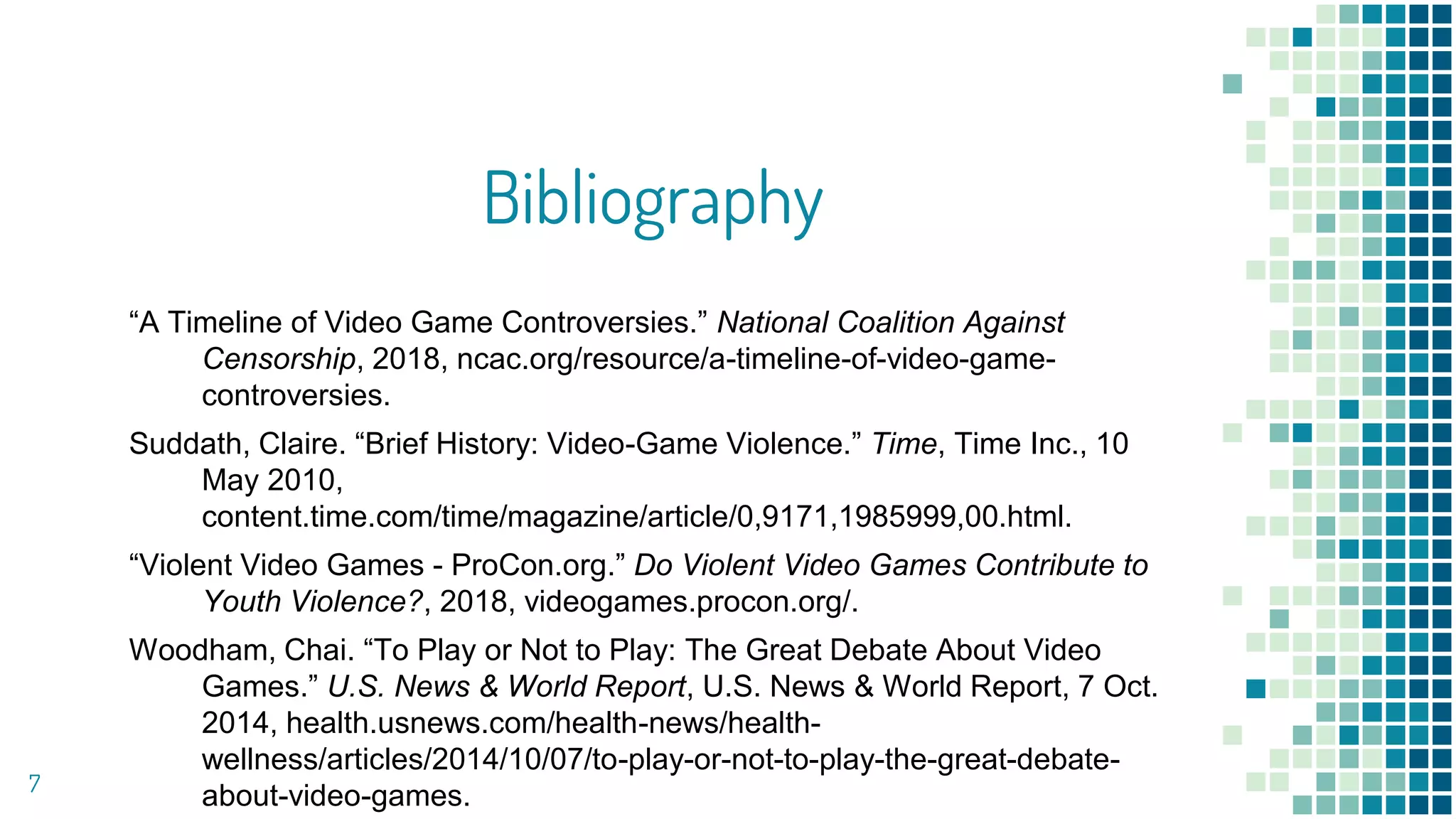 Bibliography
“A Timeline of Video Game Controversies.” National Coalition Against
Censorship, 2018, ncac.org/resource/a-timeline-of-video-game-
controversies.
Suddath, Claire. “Brief History: Video-Game Violence.” Time, Time Inc., 10
May 2010,
content.time.com/time/magazine/article/0,9171,1985999,00.html.
“Violent Video Games - ProCon.org.” Do Violent Video Games Contribute to
Youth Violence?, 2018, videogames.procon.org/.
Woodham, Chai. “To Play or Not to Play: The Great Debate About Video
Games.” U.S. News & World Report, U.S. News & World Report, 7 Oct.
2014, health.usnews.com/health-news/health-
wellness/articles/2014/10/07/to-play-or-not-to-play-the-great-debate-
about-video-games.7
 
