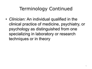 Terminology Continued
• Clinician: An individual qualified in the
clinical practice of medicine, psychiatry, or
psychology as distinguished from one
specializing in laboratory or research
techniques or in theory
5
 