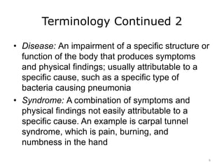 Terminology Continued 2
• Disease: An impairment of a specific structure or
function of the body that produces symptoms
and physical findings; usually attributable to a
specific cause, such as a specific type of
bacteria causing pneumonia
• Syndrome: A combination of symptoms and
physical findings not easily attributable to a
specific cause. An example is carpal tunnel
syndrome, which is pain, burning, and
numbness in the hand
6
 