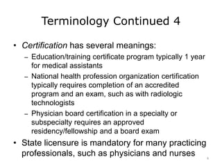 Terminology Continued 4
• Certification has several meanings:
– Education/training certificate program typically 1 year
for medical assistants
– National health profession organization certification
typically requires completion of an accredited
program and an exam, such as with radiologic
technologists
– Physician board certification in a specialty or
subspecialty requires an approved
residency/fellowship and a board exam
• State licensure is mandatory for many practicing
professionals, such as physicians and nurses 8
 