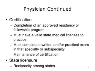 Physician Continued
• Certification
– Completion of an approved residency or
fellowship program
– Must have a valid state medical licenses to
practice
– Must complete a written and/or practical exam
in that specialty or subspecialty
– Maintenance of certification
• State licensure
– Reciprocity among states 10
 