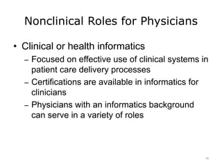Nonclinical Roles for Physicians
• Clinical or health informatics
– Focused on effective use of clinical systems in
patient care delivery processes
– Certifications are available in informatics for
clinicians
– Physicians with an informatics background
can serve in a variety of roles
18
 