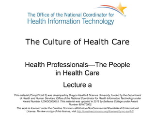 The Culture of Health Care
Health Professionals—The People
in Health Care
Lecture a
This material (Comp2 Unit 2) was developed by Oregon Health & Science University, funded by the Department
of Health and Human Services, Office of the National Coordinator for Health Information Technology under
Award Number IU24OC000015. This material was updated in 2016 by Bellevue College under Award
Number 90WT0002.
This work is licensed under the Creative Commons Attribution-NonCommercial-ShareAlike 4.0 International
License. To view a copy of this license, visit http://creativecommons.org/licenses/by-nc-sa/4.0/.
 