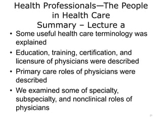 Health Professionals—The People
in Health Care
Summary – Lecture a
• Some useful health care terminology was
explained
• Education, training, certification, and
licensure of physicians were described
• Primary care roles of physicians were
described
• We examined some of specialty,
subspecialty, and nonclinical roles of
physicians
21
 
