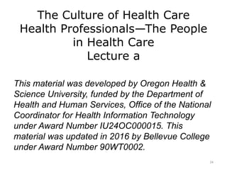 The Culture of Health Care
Health Professionals—The People
in Health Care
Lecture a
This material was developed by Oregon Health &
Science University, funded by the Department of
Health and Human Services, Office of the National
Coordinator for Health Information Technology
under Award Number IU24OC000015. This
material was updated in 2016 by Bellevue College
under Award Number 90WT0002.
24
 