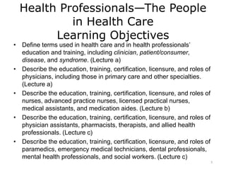 Health Professionals—The People
in Health Care
Learning Objectives
• Define terms used in health care and in health professionals’
education and training, including clinician, patient/consumer,
disease, and syndrome. (Lecture a)
• Describe the education, training, certification, licensure, and roles of
physicians, including those in primary care and other specialties.
(Lecture a)
• Describe the education, training, certification, licensure, and roles of
nurses, advanced practice nurses, licensed practical nurses,
medical assistants, and medication aides. (Lecture b)
• Describe the education, training, certification, licensure, and roles of
physician assistants, pharmacists, therapists, and allied health
professionals. (Lecture c)
• Describe the education, training, certification, licensure, and roles of
paramedics, emergency medical technicians, dental professionals,
mental health professionals, and social workers. (Lecture c)
3
 