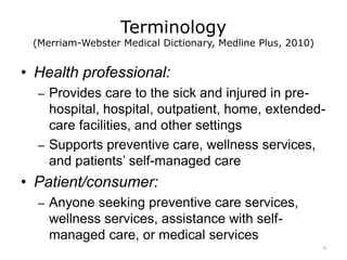 Terminology
(Merriam-Webster Medical Dictionary, Medline Plus, 2010)
• Health professional:
– Provides care to the sick and injured in pre-
hospital, hospital, outpatient, home, extended-
care facilities, and other settings
– Supports preventive care, wellness services,
and patients’ self-managed care
• Patient/consumer:
– Anyone seeking preventive care services,
wellness services, assistance with self-
managed care, or medical services
4
 