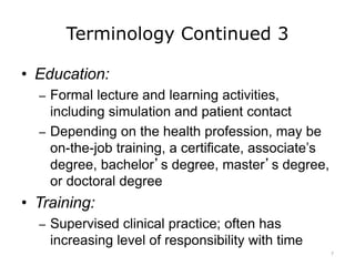 Terminology Continued 3
• Education:
– Formal lecture and learning activities,
including simulation and patient contact
– Depending on the health profession, may be
on-the-job training, a certificate, associate’s
degree, bachelor’s degree, master’s degree,
or doctoral degree
• Training:
– Supervised clinical practice; often has
increasing level of responsibility with time
7
 