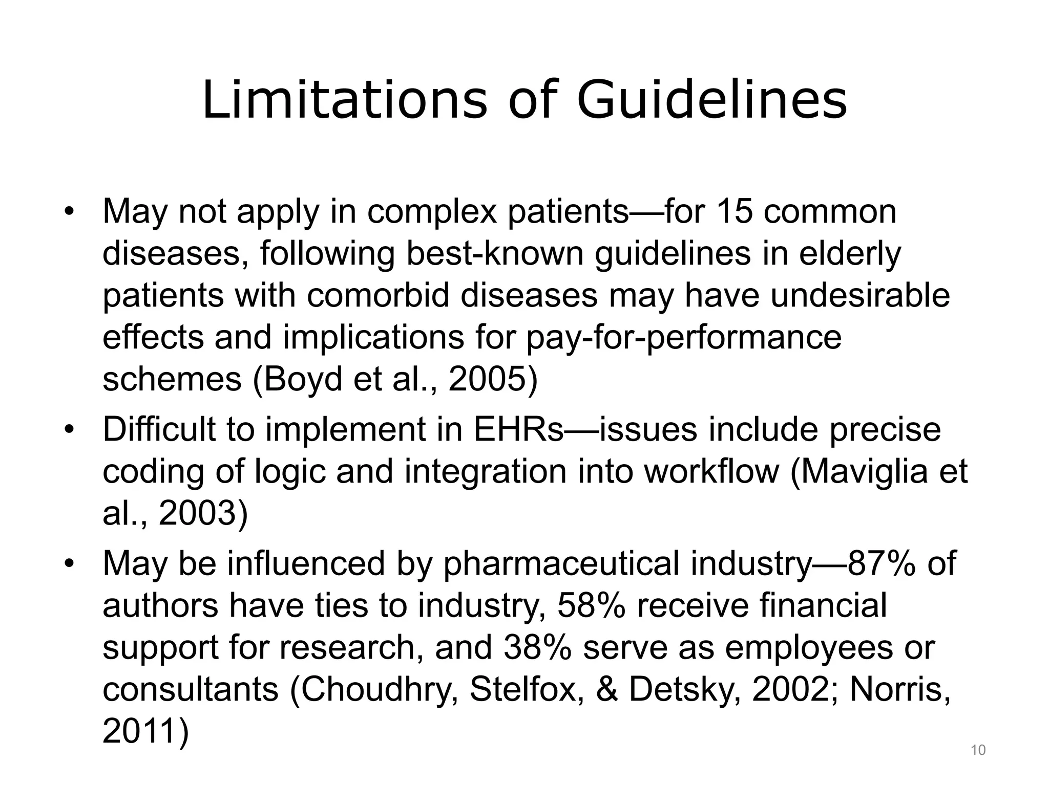 Limitations of Guidelines
• May not apply in complex patients—for 15 common
diseases, following best-known guidelines in elderly
patients with comorbid diseases may have undesirable
effects and implications for pay-for-performance
schemes (Boyd et al., 2005)
• Difficult to implement in EHRs—issues include precise
coding of logic and integration into workflow (Maviglia et
al., 2003)
• May be influenced by pharmaceutical industry—87% of
authors have ties to industry, 58% receive financial
support for research, and 38% serve as employees or
consultants (Choudhry, Stelfox, & Detsky, 2002; Norris,
2011) 10
 