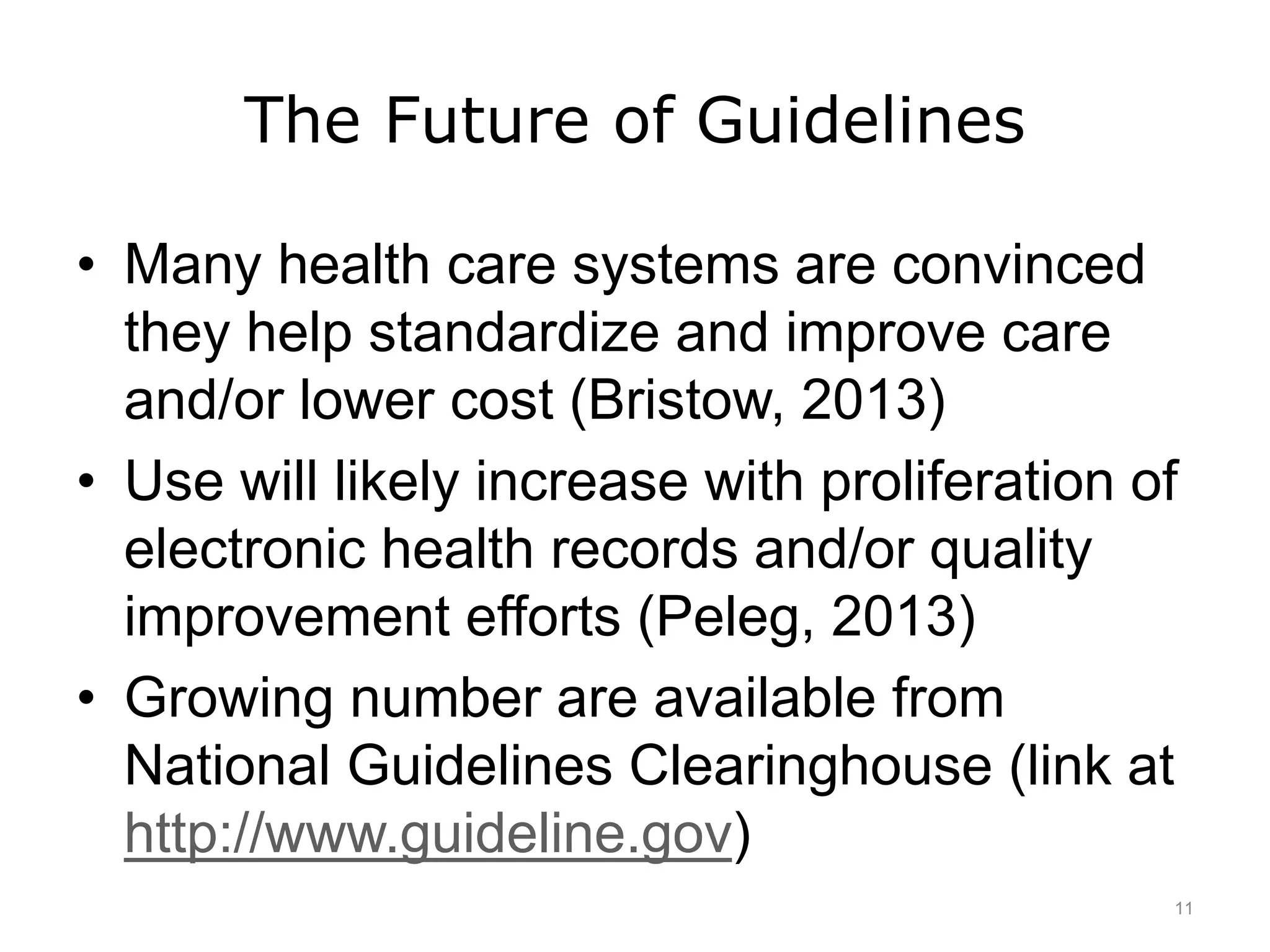 The Future of Guidelines
• Many health care systems are convinced
they help standardize and improve care
and/or lower cost (Bristow, 2013)
• Use will likely increase with proliferation of
electronic health records and/or quality
improvement efforts (Peleg, 2013)
• Growing number are available from
National Guidelines Clearinghouse (link at
http://www.guideline.gov)
11
 