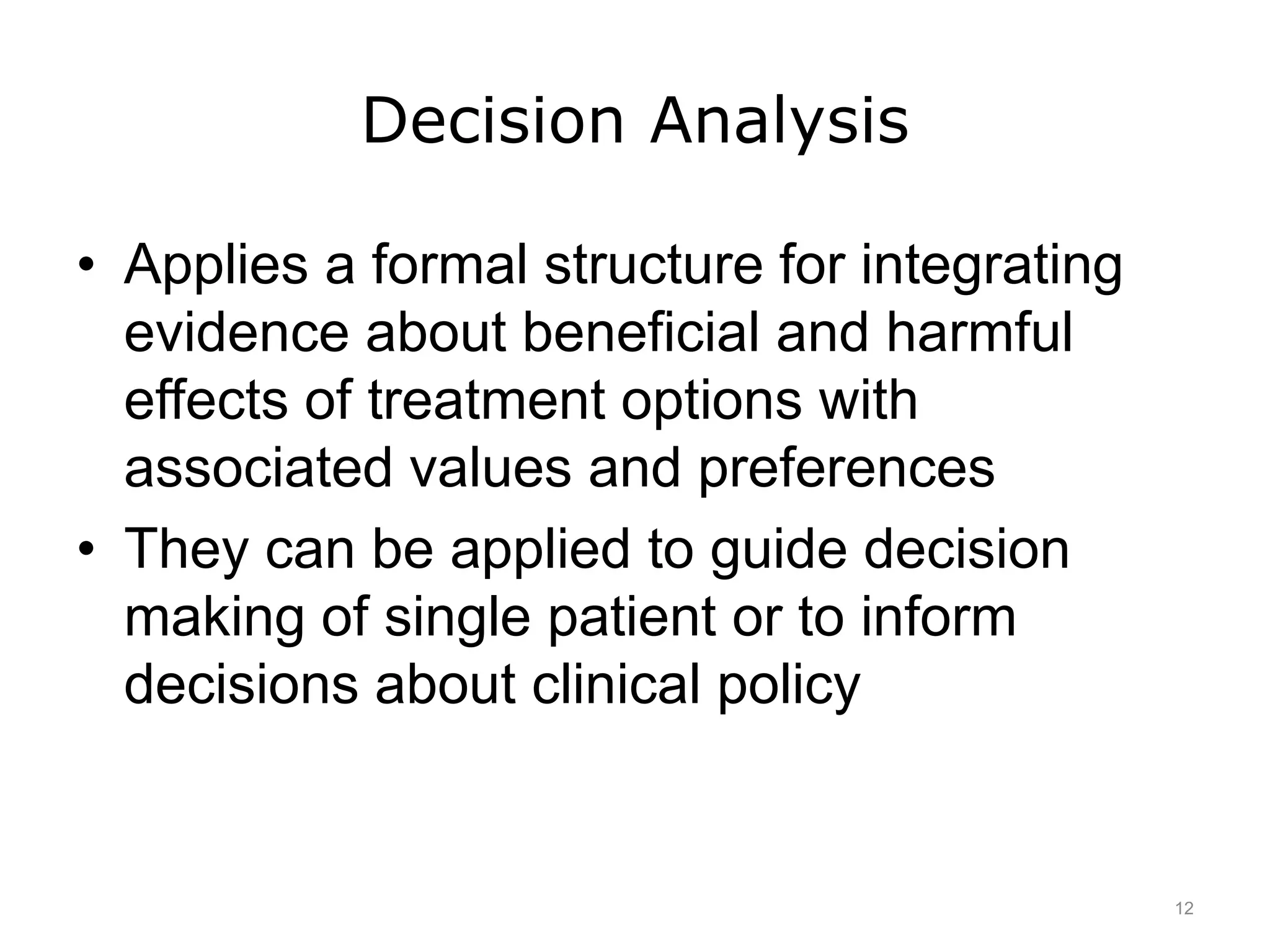 Decision Analysis
• Applies a formal structure for integrating
evidence about beneficial and harmful
effects of treatment options with
associated values and preferences
• They can be applied to guide decision
making of single patient or to inform
decisions about clinical policy
12
 