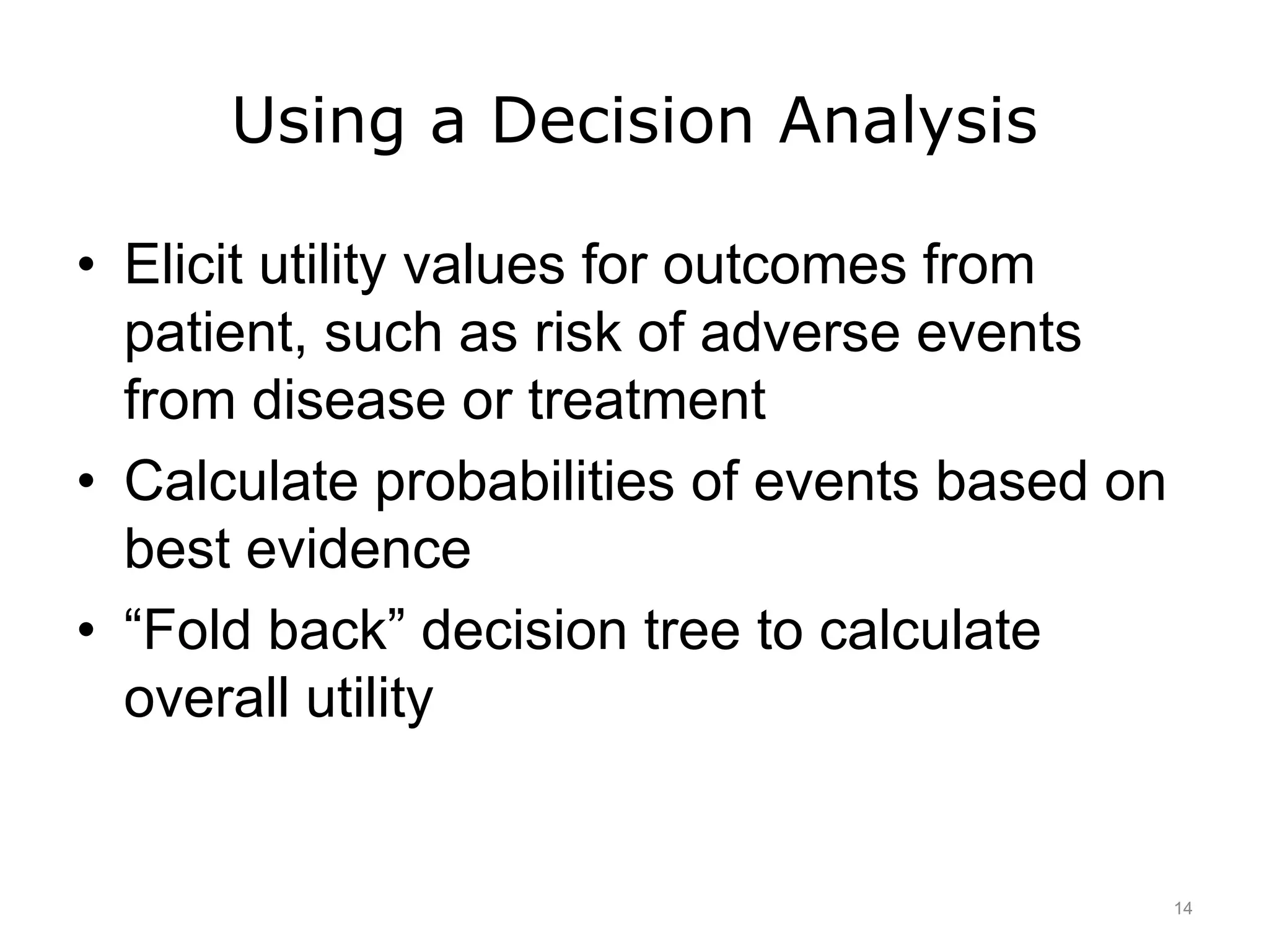 Using a Decision Analysis
• Elicit utility values for outcomes from
patient, such as risk of adverse events
from disease or treatment
• Calculate probabilities of events based on
best evidence
• “Fold back” decision tree to calculate
overall utility
14
 