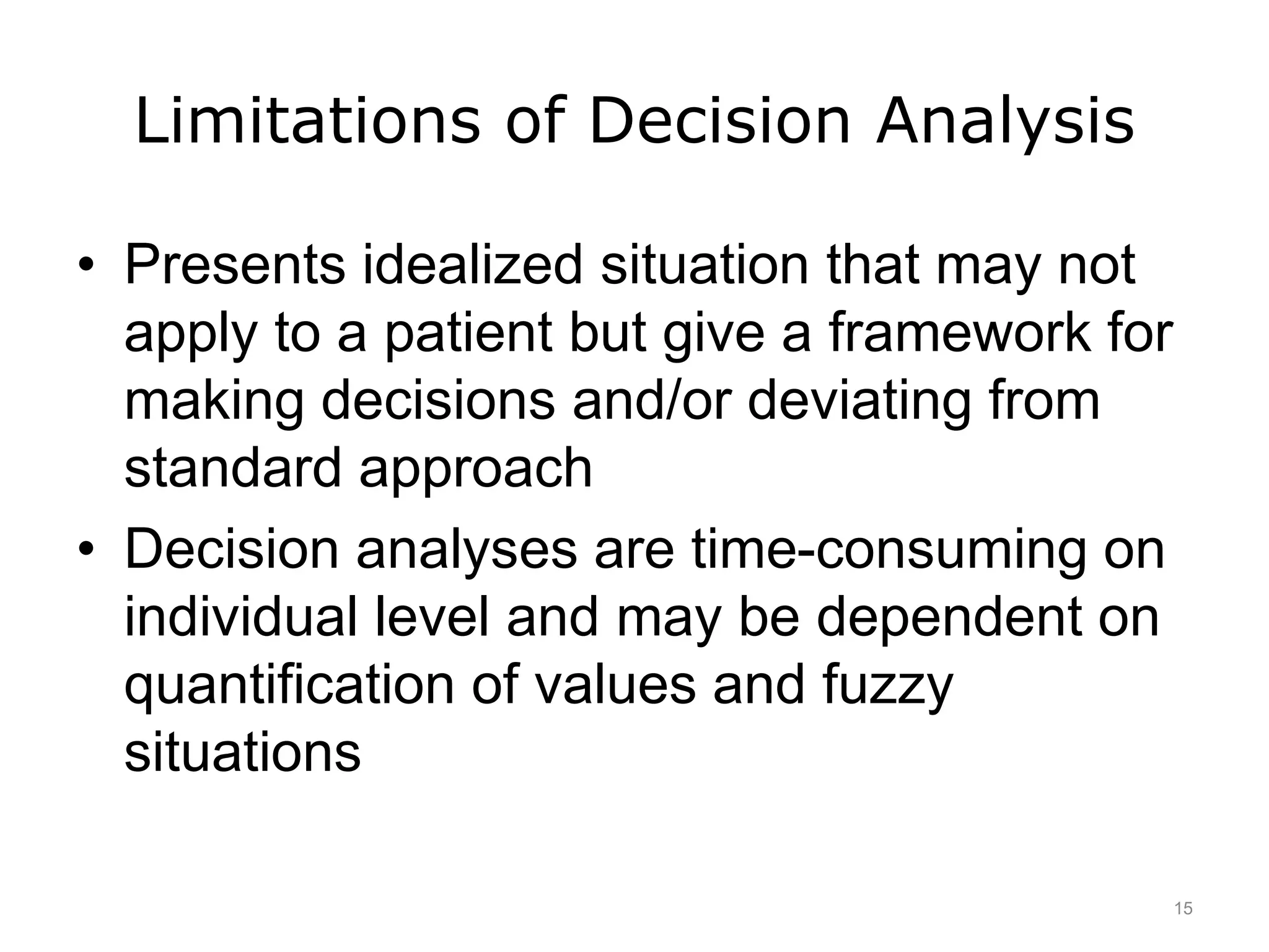 Limitations of Decision Analysis
• Presents idealized situation that may not
apply to a patient but give a framework for
making decisions and/or deviating from
standard approach
• Decision analyses are time-consuming on
individual level and may be dependent on
quantification of values and fuzzy
situations
15
 