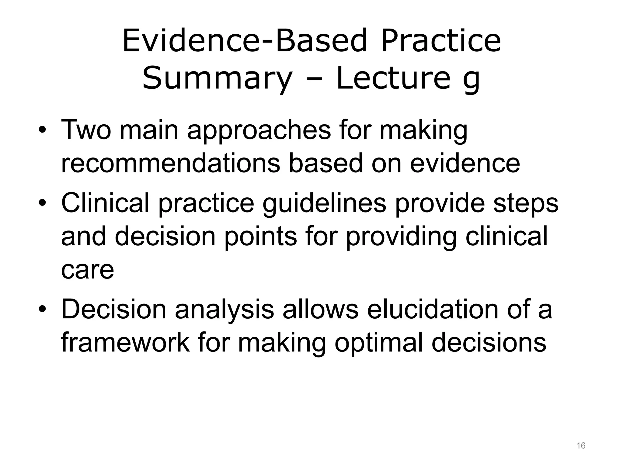 Evidence-Based Practice
Summary – Lecture g
• Two main approaches for making
recommendations based on evidence
• Clinical practice guidelines provide steps
and decision points for providing clinical
care
• Decision analysis allows elucidation of a
framework for making optimal decisions
16
 