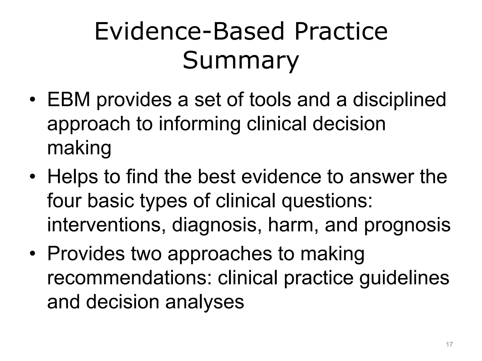 Evidence-Based Practice
Summary
• EBM provides a set of tools and a disciplined
approach to informing clinical decision
making
• Helps to find the best evidence to answer the
four basic types of clinical questions:
interventions, diagnosis, harm, and prognosis
• Provides two approaches to making
recommendations: clinical practice guidelines
and decision analyses
17
 