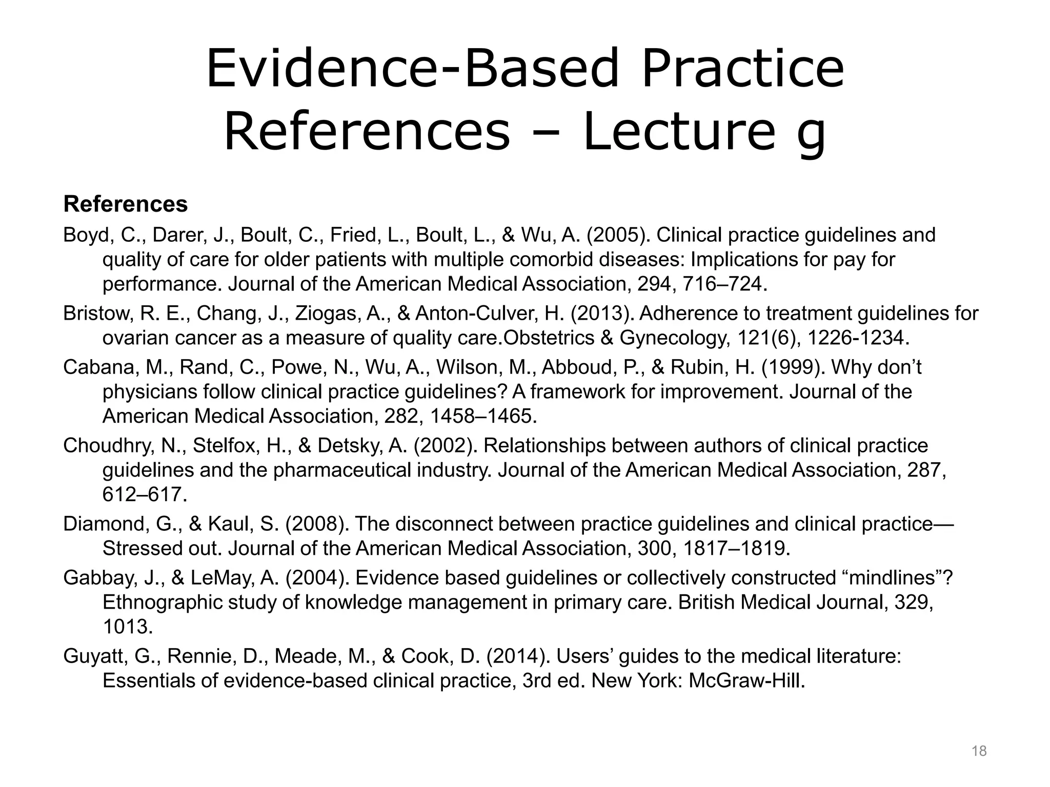 Evidence-Based Practice
References – Lecture g
References
Boyd, C., Darer, J., Boult, C., Fried, L., Boult, L., & Wu, A. (2005). Clinical practice guidelines and
quality of care for older patients with multiple comorbid diseases: Implications for pay for
performance. Journal of the American Medical Association, 294, 716–724.
Bristow, R. E., Chang, J., Ziogas, A., & Anton-Culver, H. (2013). Adherence to treatment guidelines for
ovarian cancer as a measure of quality care.Obstetrics & Gynecology, 121(6), 1226-1234.
Cabana, M., Rand, C., Powe, N., Wu, A., Wilson, M., Abboud, P., & Rubin, H. (1999). Why don’t
physicians follow clinical practice guidelines? A framework for improvement. Journal of the
American Medical Association, 282, 1458–1465.
Choudhry, N., Stelfox, H., & Detsky, A. (2002). Relationships between authors of clinical practice
guidelines and the pharmaceutical industry. Journal of the American Medical Association, 287,
612–617.
Diamond, G., & Kaul, S. (2008). The disconnect between practice guidelines and clinical practice—
Stressed out. Journal of the American Medical Association, 300, 1817–1819.
Gabbay, J., & LeMay, A. (2004). Evidence based guidelines or collectively constructed “mindlines”?
Ethnographic study of knowledge management in primary care. British Medical Journal, 329,
1013.
Guyatt, G., Rennie, D., Meade, M., & Cook, D. (2014). Users’ guides to the medical literature:
Essentials of evidence-based clinical practice, 3rd ed. New York: McGraw-Hill.
18
 