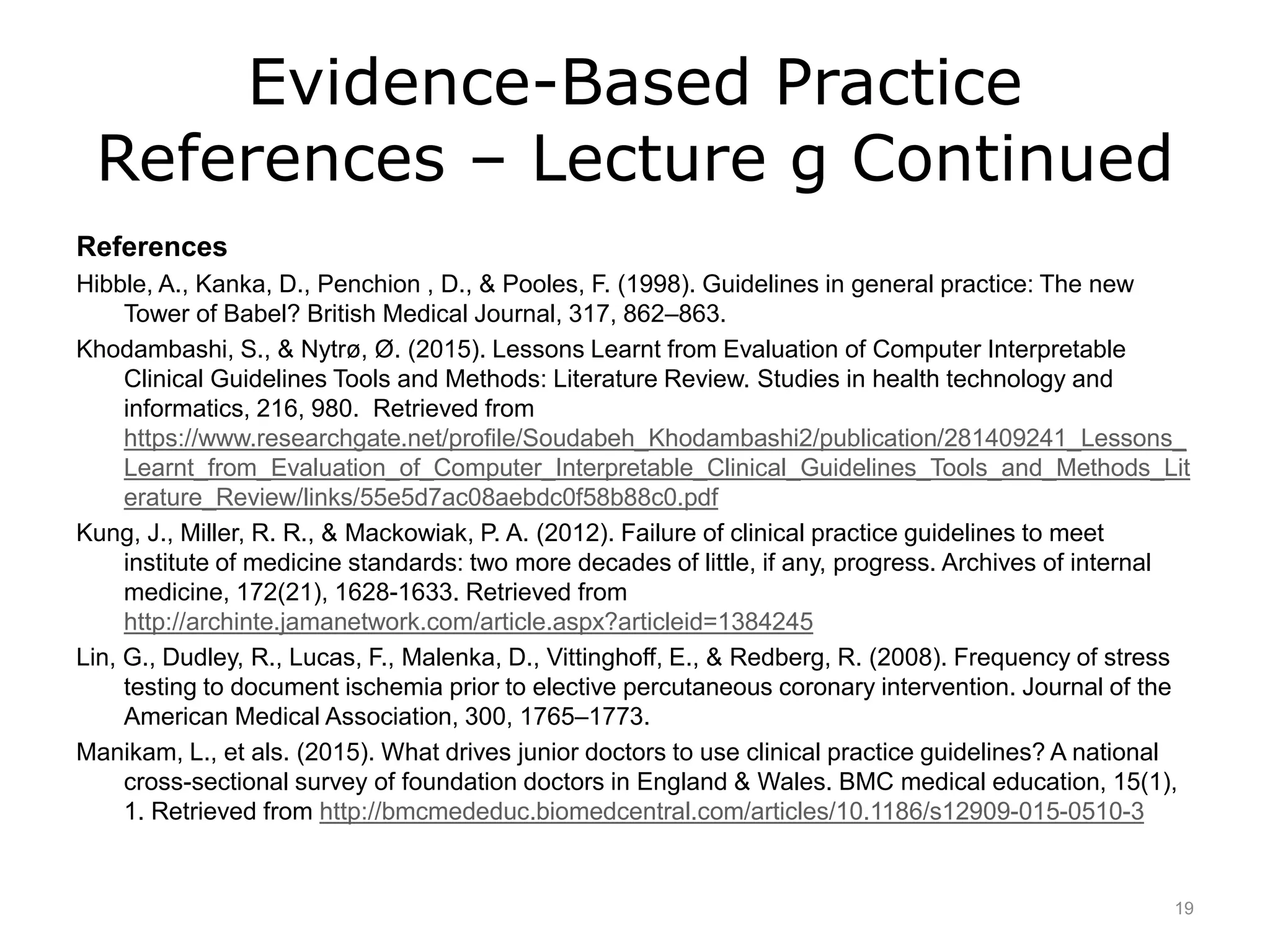 Evidence-Based Practice
References – Lecture g Continued
References
Hibble, A., Kanka, D., Penchion , D., & Pooles, F. (1998). Guidelines in general practice: The new
Tower of Babel? British Medical Journal, 317, 862–863.
Khodambashi, S., & Nytrø, Ø. (2015). Lessons Learnt from Evaluation of Computer Interpretable
Clinical Guidelines Tools and Methods: Literature Review. Studies in health technology and
informatics, 216, 980. Retrieved from
https://www.researchgate.net/profile/Soudabeh_Khodambashi2/publication/281409241_Lessons_
Learnt_from_Evaluation_of_Computer_Interpretable_Clinical_Guidelines_Tools_and_Methods_Lit
erature_Review/links/55e5d7ac08aebdc0f58b88c0.pdf
Kung, J., Miller, R. R., & Mackowiak, P. A. (2012). Failure of clinical practice guidelines to meet
institute of medicine standards: two more decades of little, if any, progress. Archives of internal
medicine, 172(21), 1628-1633. Retrieved from
http://archinte.jamanetwork.com/article.aspx?articleid=1384245
Lin, G., Dudley, R., Lucas, F., Malenka, D., Vittinghoff, E., & Redberg, R. (2008). Frequency of stress
testing to document ischemia prior to elective percutaneous coronary intervention. Journal of the
American Medical Association, 300, 1765–1773.
Manikam, L., et als. (2015). What drives junior doctors to use clinical practice guidelines? A national
cross-sectional survey of foundation doctors in England & Wales. BMC medical education, 15(1),
1. Retrieved from http://bmcmededuc.biomedcentral.com/articles/10.1186/s12909-015-0510-3
19
 