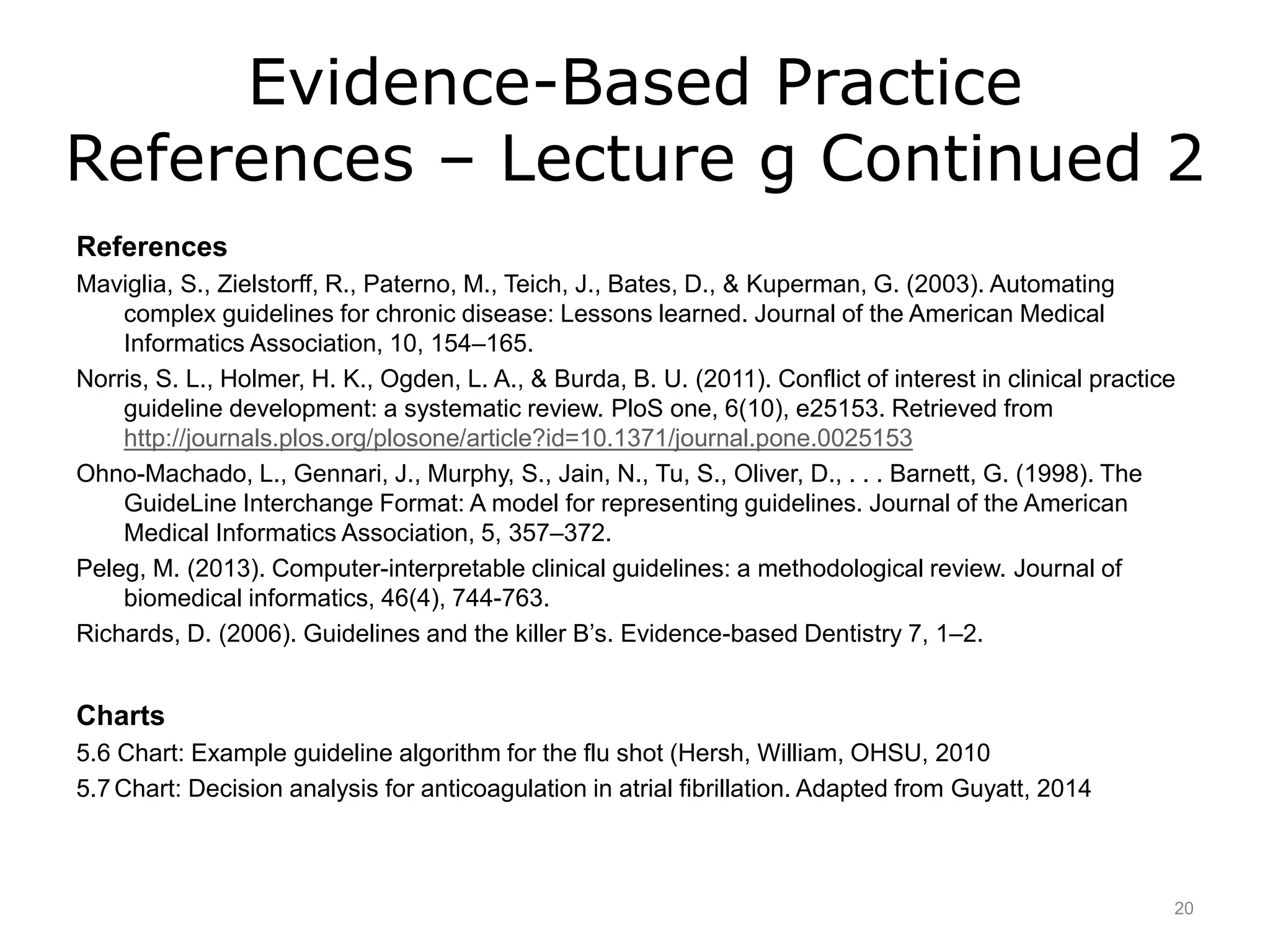 Evidence-Based Practice
References – Lecture g Continued 2
References
Maviglia, S., Zielstorff, R., Paterno, M., Teich, J., Bates, D., & Kuperman, G. (2003). Automating
complex guidelines for chronic disease: Lessons learned. Journal of the American Medical
Informatics Association, 10, 154–165.
Norris, S. L., Holmer, H. K., Ogden, L. A., & Burda, B. U. (2011). Conflict of interest in clinical practice
guideline development: a systematic review. PloS one, 6(10), e25153. Retrieved from
http://journals.plos.org/plosone/article?id=10.1371/journal.pone.0025153
Ohno-Machado, L., Gennari, J., Murphy, S., Jain, N., Tu, S., Oliver, D., . . . Barnett, G. (1998). The
GuideLine Interchange Format: A model for representing guidelines. Journal of the American
Medical Informatics Association, 5, 357–372.
Peleg, M. (2013). Computer-interpretable clinical guidelines: a methodological review. Journal of
biomedical informatics, 46(4), 744-763.
Richards, D. (2006). Guidelines and the killer B’s. Evidence-based Dentistry 7, 1–2.
Charts
5.6 Chart: Example guideline algorithm for the flu shot (Hersh, William, OHSU, 2010
5.7Chart: Decision analysis for anticoagulation in atrial fibrillation. Adapted from Guyatt, 2014
20
 